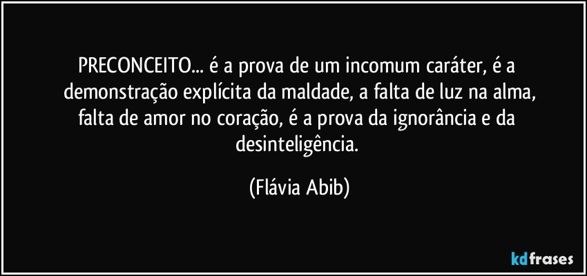 PRECONCEITO... é a prova de um incomum caráter,  é a demonstração explícita da maldade, a falta de luz na alma,
falta de amor no coração, é a prova da ignorância e da desinteligência. (Flávia Abib)