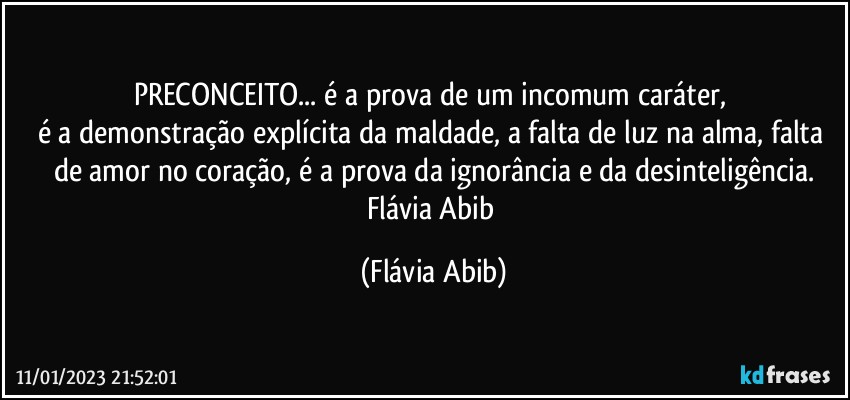 PRECONCEITO... é a prova de um incomum caráter, 
é a demonstração explícita da maldade, a falta de luz na alma, falta de amor no coração, é a prova da ignorância e da desinteligência.
Flávia Abib (Flávia Abib)