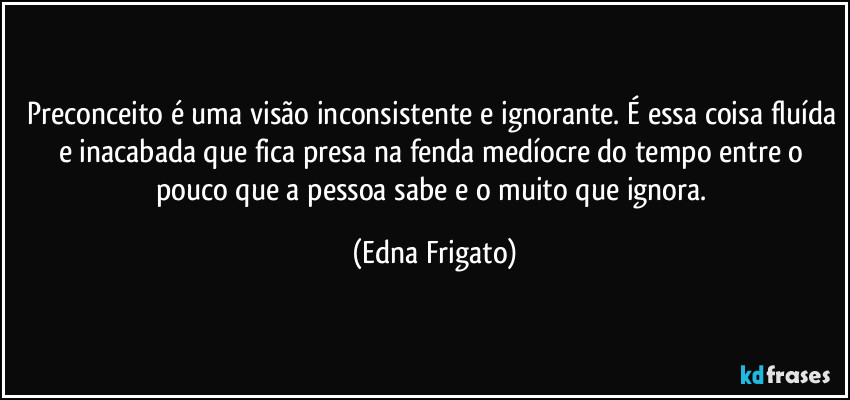 Preconceito é uma visão inconsistente e ignorante. É essa coisa fluída e inacabada que fica presa na fenda medíocre do tempo entre o pouco que a pessoa sabe e o muito que ignora. (Edna Frigato)
