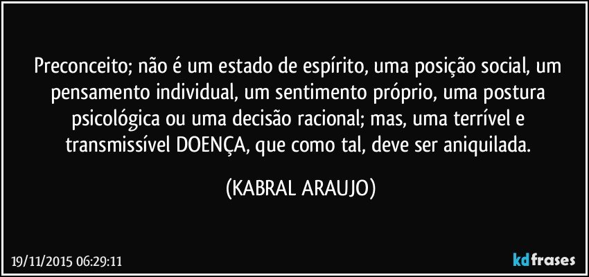 Preconceito; não é um estado de espírito, uma posição social, um pensamento individual, um sentimento próprio, uma postura psicológica ou uma decisão racional; mas, uma terrível e transmissível DOENÇA, que como tal, deve ser aniquilada. (KABRAL ARAUJO)