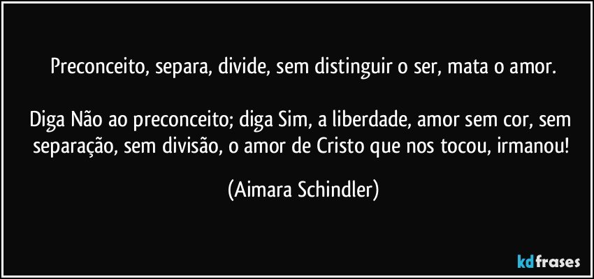 Preconceito, separa, divide, sem distinguir o ser, mata o amor.

Diga Não ao preconceito; diga Sim, a liberdade, amor sem cor, sem separação, sem divisão, o amor de Cristo que nos tocou, irmanou! (Aimara Schindler)