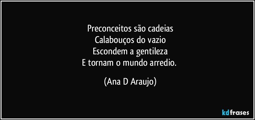 Preconceitos são cadeias
Calabouços do vazio
Escondem a gentileza
E tornam o mundo arredio. (Ana D Araujo)