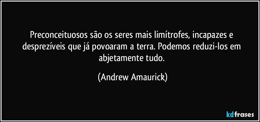 Preconceituosos são os seres mais limítrofes, incapazes e desprezíveis que já povoaram a terra. Podemos reduzi-los em abjetamente tudo. (Andrew Amaurick)