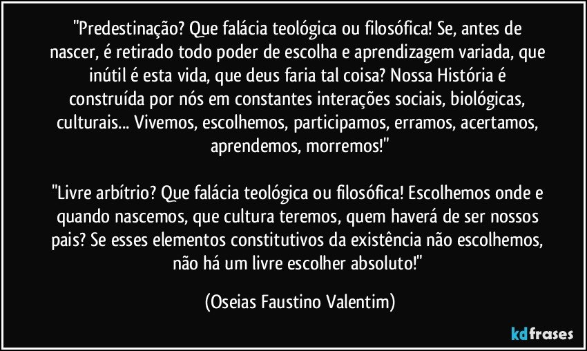 "Predestinação? Que falácia teológica ou filosófica! Se, antes de nascer, é retirado todo poder de escolha e aprendizagem variada, que inútil é esta vida, que deus faria tal coisa? Nossa História é construída por nós em constantes interações sociais, biológicas, culturais... Vivemos, escolhemos, participamos, erramos, acertamos, aprendemos, morremos!"

"Livre arbítrio? Que falácia teológica ou filosófica! Escolhemos onde e quando nascemos, que cultura teremos, quem haverá de ser nossos pais? Se esses elementos constitutivos da existência não escolhemos, não há um livre escolher absoluto!" (Oseias Faustino Valentim)