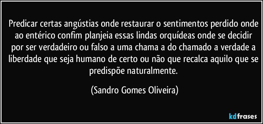 Predicar certas angústias onde restaurar o sentimentos perdido onde ao entérico confim planjeia essas lindas orquídeas onde se decidir por ser verdadeiro ou falso a uma chama a do chamado a verdade a liberdade que seja humano de certo ou não que recalca aquilo que se predispõe naturalmente. (Sandro Gomes Oliveira)