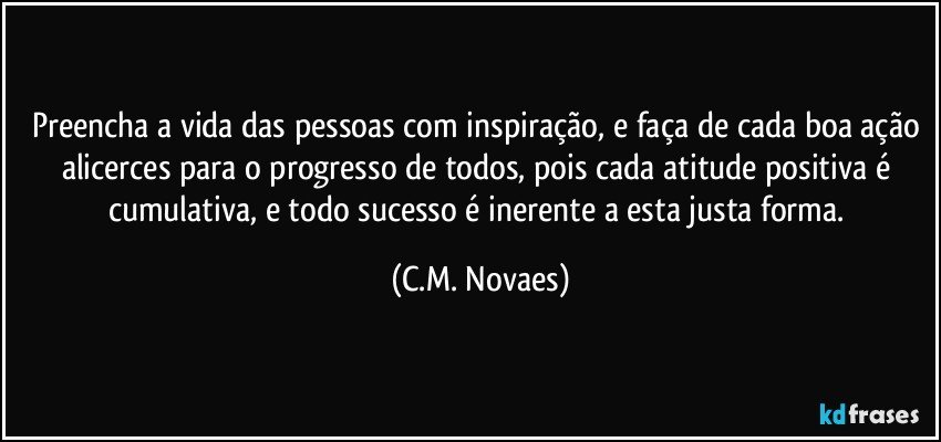 Preencha a vida das pessoas com inspiração, e faça de cada boa ação alicerces para o progresso de todos, pois cada atitude positiva é cumulativa, e todo sucesso é inerente a esta justa forma. (C.M. Novaes)