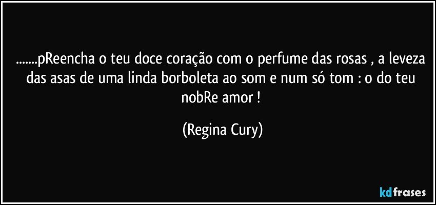 ...pReencha o teu doce coração com o perfume das rosas , a leveza das asas de uma linda borboleta ao som e num só tom :  o do teu nobRe amor ! (Regina Cury)