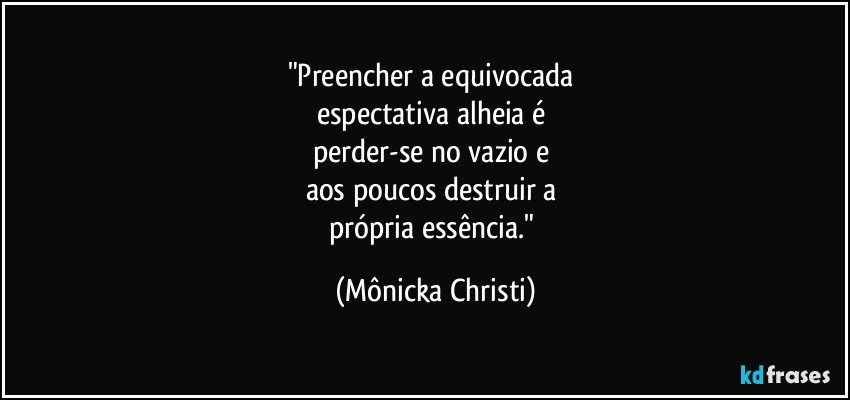 "Preencher a equivocada 
espectativa alheia é 
perder-se no vazio e 
aos poucos destruir a 
própria essência." (Mônicka Christi)