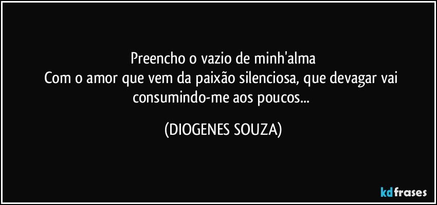 Preencho o vazio de minh'alma
Com o amor que vem da paixão silenciosa, que devagar vai consumindo-me aos poucos... (DIOGENES SOUZA)