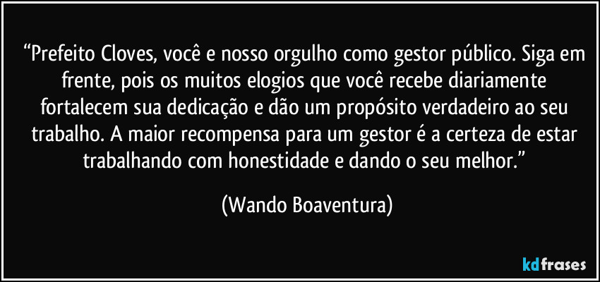 “Prefeito Cloves, você e nosso orgulho como gestor público. Siga em frente, pois os muitos elogios que você recebe diariamente fortalecem sua dedicação e dão um propósito verdadeiro ao seu trabalho. A maior recompensa para um gestor é a certeza de estar trabalhando com honestidade e dando o seu melhor.” (Wando Boaventura)