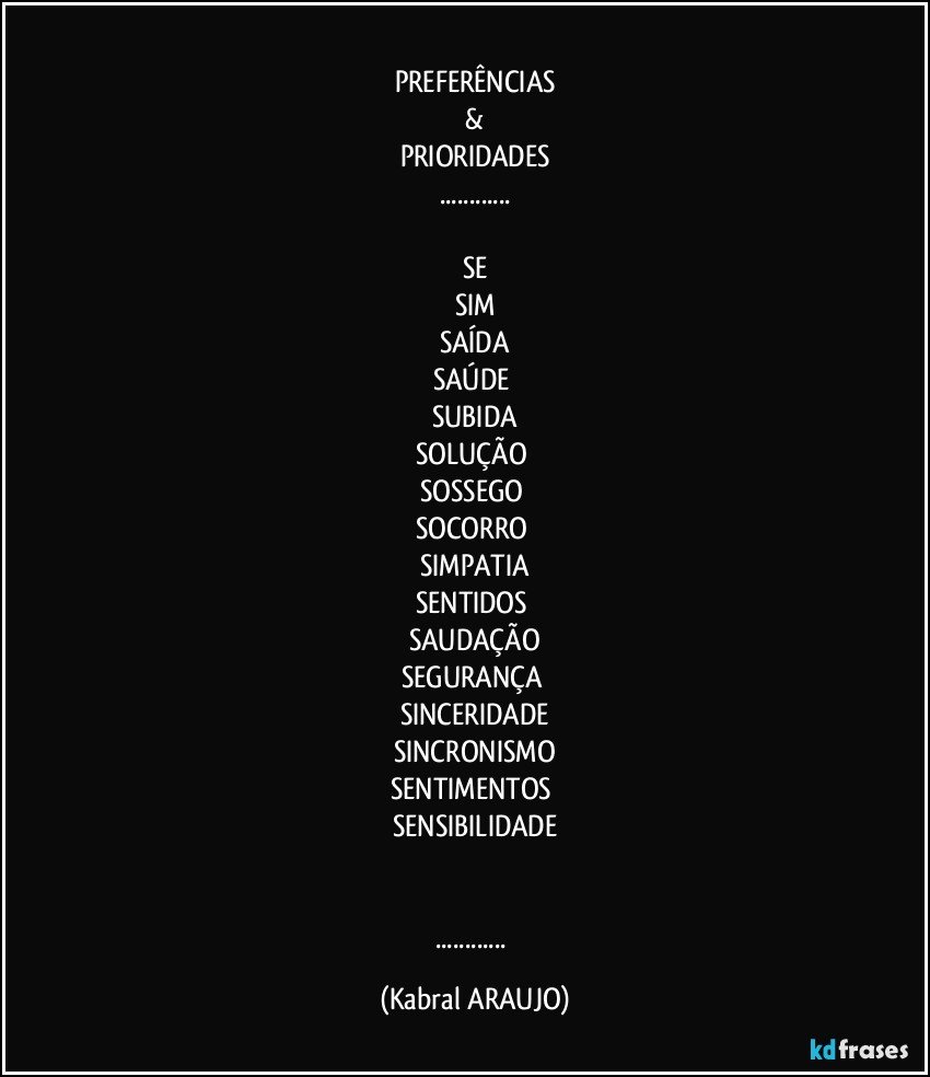 ♡♡
PREFERÊNCIAS
 & 
PRIORIDADES
...
☆
SE
SIM
SAÍDA
SAÚDE 
SUBIDA
SOLUÇÃO 
SOSSEGO 
SOCORRO 
SIMPATIA
SENTIDOS 
SAUDAÇÃO
SEGURANÇA 
SINCERIDADE
SINCRONISMO
SENTIMENTOS 
SENSIBILIDADE
♡♡
●●●●
... (KABRAL ARAUJO)