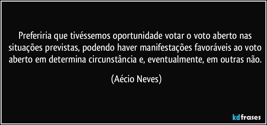 Preferiria que tivéssemos oportunidade votar o voto aberto nas situações previstas, podendo haver manifestações favoráveis ao voto aberto em determina circunstância e, eventualmente, em outras não. (Aécio Neves)