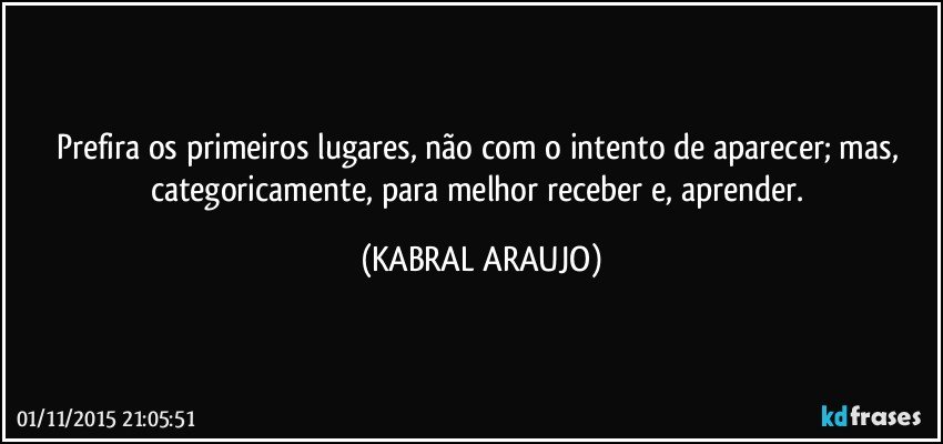 Prefira os primeiros lugares, não com o intento de aparecer; mas, categoricamente, para melhor receber e, aprender. (KABRAL ARAUJO)