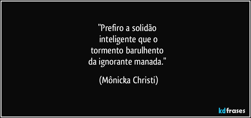 "Prefiro a solidão
inteligente que o
tormento barulhento
da ignorante manada." (Mônicka Christi)