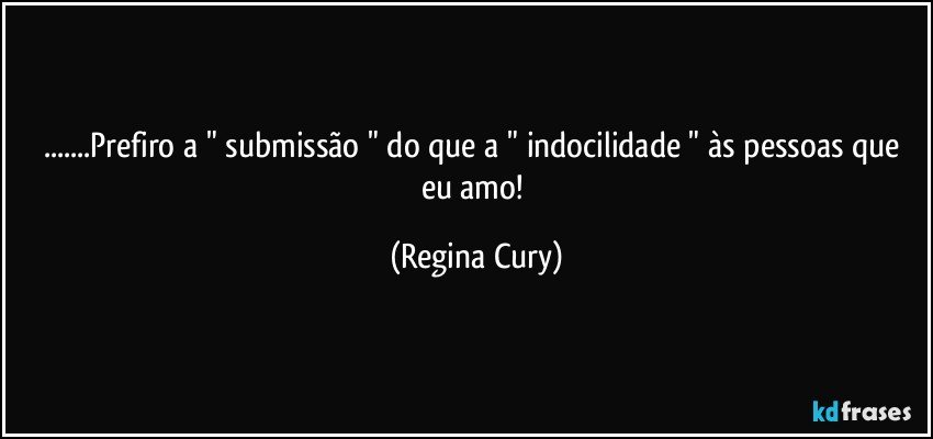 ...Prefiro a " submissão "  do que a  " indocilidade " às pessoas que eu amo! (Regina Cury)