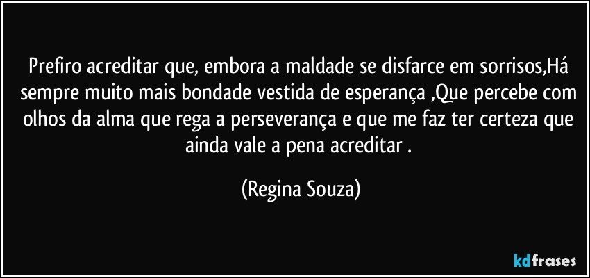 Prefiro acreditar que, embora a maldade se disfarce em sorrisos,Há sempre muito mais bondade vestida de esperança ,Que percebe com olhos da alma que rega a perseverança e que me faz ter certeza que ainda vale a pena acreditar . (Regina Souza)