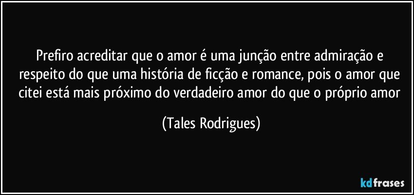 Prefiro acreditar que o amor é uma junção entre admiração e respeito do que uma história de ficção e romance, pois o amor que citei está mais próximo do verdadeiro amor do que o próprio amor (Tales Rodrigues)