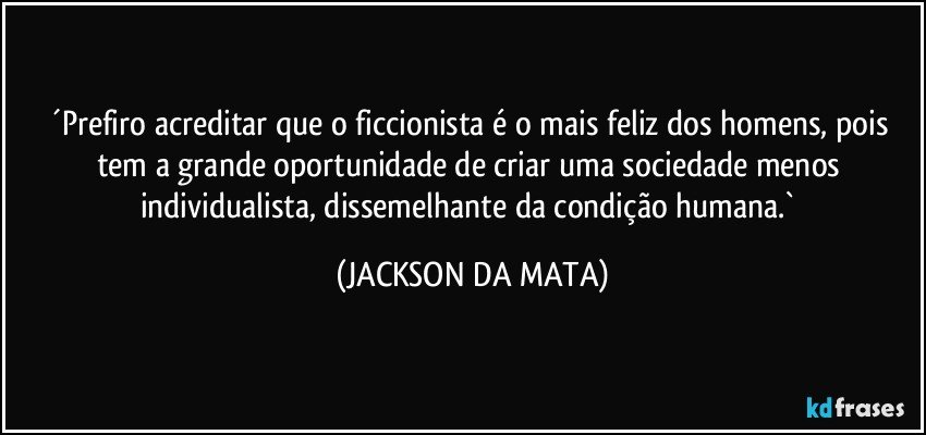 ´Prefiro acreditar que o ficcionista é o mais feliz dos homens, pois tem a grande oportunidade de criar uma sociedade menos individualista, dissemelhante da condição humana.` (JACKSON DA MATA)