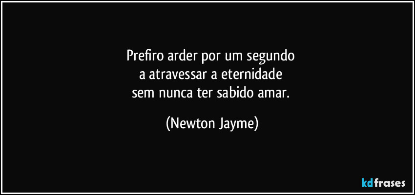 Prefiro arder por um segundo 
a atravessar a eternidade 
sem nunca ter sabido amar. (Newton Jayme)