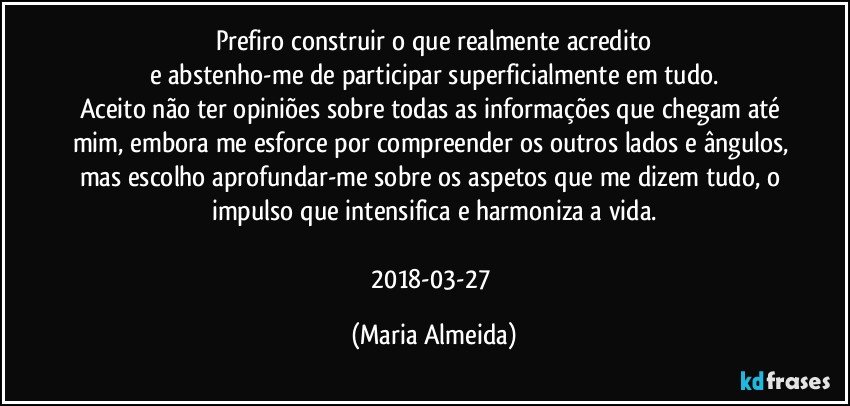 Prefiro construir o que realmente acredito
e abstenho-me de participar superficialmente em tudo.
Aceito não ter opiniões sobre todas as informações que chegam até mim, embora me esforce por compreender os outros lados e ângulos, mas escolho aprofundar-me sobre os aspetos que me dizem tudo, o impulso que intensifica e harmoniza a vida.

2018-03-27 (Maria Almeida)