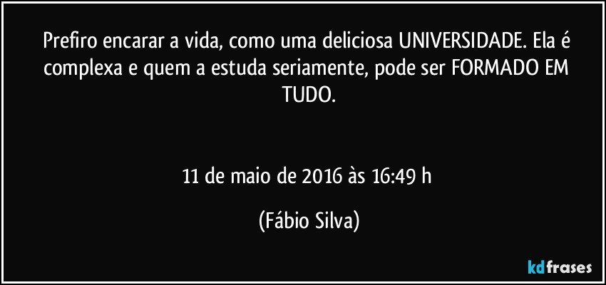 Prefiro encarar a vida, como uma deliciosa UNIVERSIDADE. Ela é complexa e quem a estuda seriamente, pode ser FORMADO EM TUDO.


11 de maio de 2016 às 16:49 h (Fábio Silva)