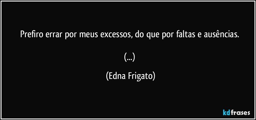 Prefiro errar por meus excessos, do que por faltas e ausências. 

(...) (Edna Frigato)
