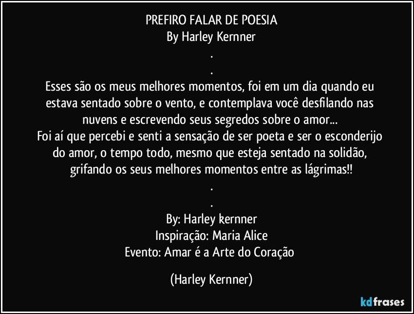 PREFIRO FALAR DE POESIA
By Harley Kernner
.
.
Esses são os meus melhores momentos, foi em um dia quando eu estava sentado sobre o vento, e contemplava você desfilando nas nuvens e escrevendo seus segredos sobre o amor... 
Foi aí que percebi e senti a sensação de ser  poeta e ser o esconderijo do amor, o tempo todo, mesmo que esteja sentado na solidão, grifando os seus melhores momentos entre as lágrimas!!
.
.
By: Harley kernner
Inspiração: Maria Alice
Evento: Amar é a Arte do Coração (Harley Kernner)