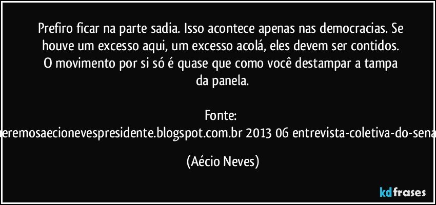 Prefiro ficar na parte sadia. Isso acontece apenas nas democracias. Se houve um excesso aqui, um excesso acolá, eles devem ser contidos. O movimento por si só é quase que como você destampar a tampa da panela.

Fonte: http://www.queremosaecionevespresidente.blogspot.com.br/2013/06/entrevista-coletiva-do-senador-aecio.html (Aécio Neves)