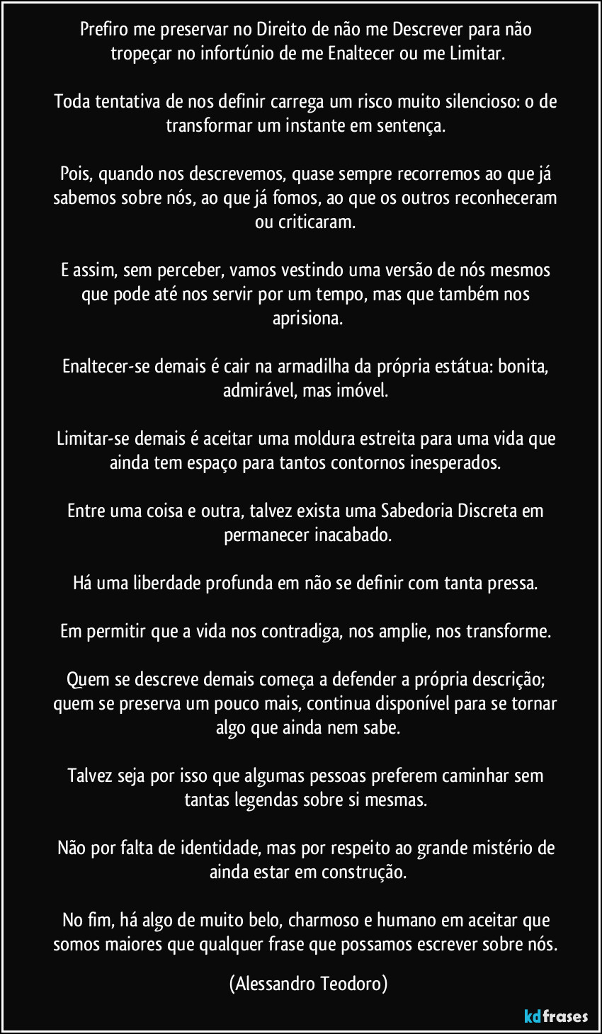 Prefiro me preservar no Direito de não me Descrever para não tropeçar no infortúnio de me Enaltecer ou me Limitar.

Toda tentativa de nos definir carrega um risco muito silencioso: o de transformar um instante em sentença. 

Pois, quando nos descrevemos, quase sempre recorremos ao que já sabemos sobre nós, ao que já fomos, ao que os outros reconheceram ou criticaram. 

E assim, sem perceber, vamos vestindo uma versão de nós mesmos que pode até nos servir por um tempo, mas que também nos aprisiona.

Enaltecer-se demais é cair na armadilha da própria estátua: bonita, admirável, mas imóvel. 

Limitar-se demais é aceitar uma moldura estreita para uma vida que ainda tem espaço para tantos contornos inesperados. 

Entre uma coisa e outra, talvez exista uma Sabedoria Discreta em permanecer inacabado.

Há uma liberdade profunda em não se definir com tanta pressa. 

Em permitir que a vida nos contradiga, nos amplie, nos transforme. 

Quem se descreve demais começa a defender a própria descrição; quem se preserva um pouco mais, continua disponível para se tornar algo que ainda nem sabe.

Talvez seja por isso que algumas pessoas preferem caminhar sem tantas legendas sobre si mesmas. 

Não por falta de identidade, mas por respeito ao grande mistério de ainda estar em construção.

No fim, há algo de muito belo, charmoso e humano em aceitar que somos maiores que qualquer frase que possamos escrever sobre nós. (Alessandro Teodoro)