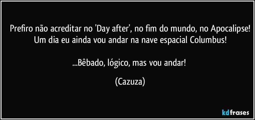 Prefiro não acreditar no 'Day after', no fim do mundo, no Apocalipse!
Um dia eu ainda vou andar na nave espacial Columbus!

...Bêbado, lógico, mas vou andar! (Cazuza)