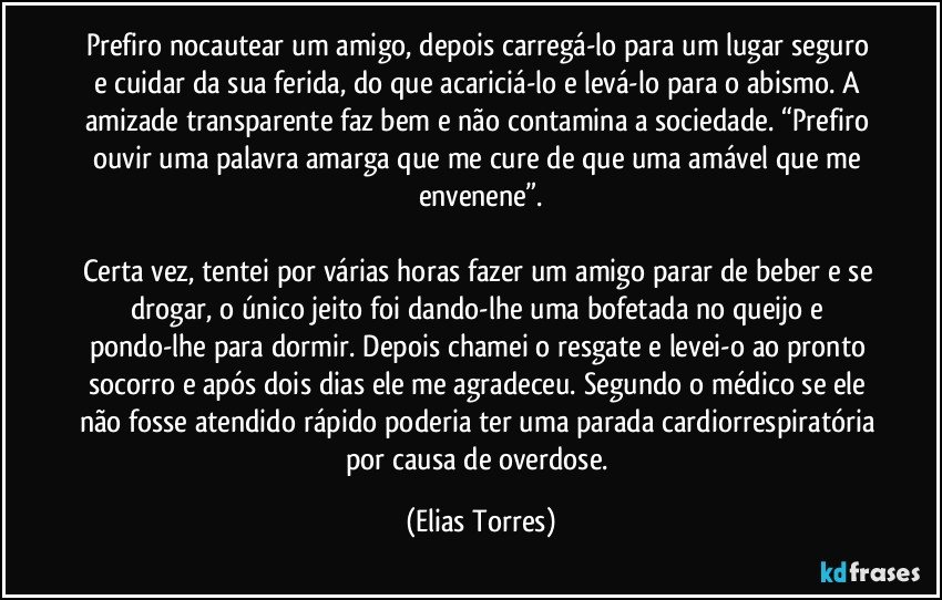 Prefiro nocautear um amigo, depois carregá-lo para um lugar seguro e cuidar da sua ferida, do que acariciá-lo e levá-lo para o abismo. A amizade transparente faz bem e não contamina a sociedade. “Prefiro ouvir uma palavra amarga que me cure de que uma amável que me envenene”.

Certa vez, tentei por várias horas fazer um amigo parar de beber e se drogar, o único jeito foi dando-lhe uma bofetada no queijo e pondo-lhe para dormir. Depois chamei o resgate e levei-o ao pronto socorro e após dois dias ele me agradeceu. Segundo o médico se ele não fosse atendido rápido poderia ter uma parada cardiorrespiratória por causa de overdose. (Elias Torres)