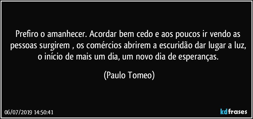 Prefiro o amanhecer. Acordar bem cedo e aos poucos ir vendo as pessoas surgirem , os comércios abrirem a escuridão dar lugar a luz, o início de mais um dia, um novo dia de esperanças. (Paulo Tomeo)