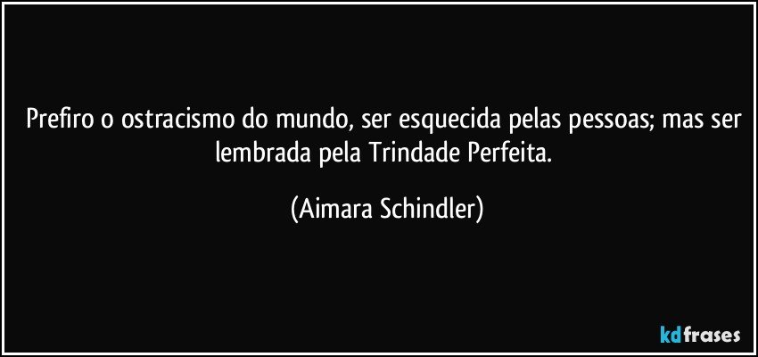 Prefiro o ostracismo do mundo, ser esquecida pelas pessoas;  mas ser lembrada pela Trindade Perfeita. (Aimara Schindler)