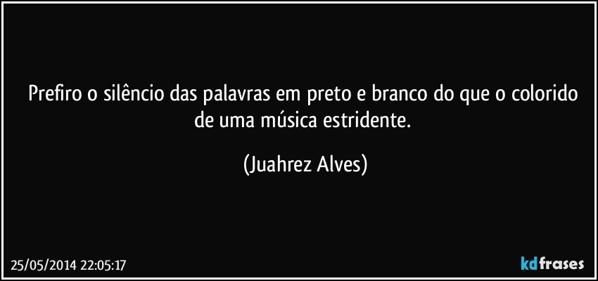 Prefiro o silêncio das palavras em preto e branco do que o colorido de uma música estridente. (Juahrez Alves)