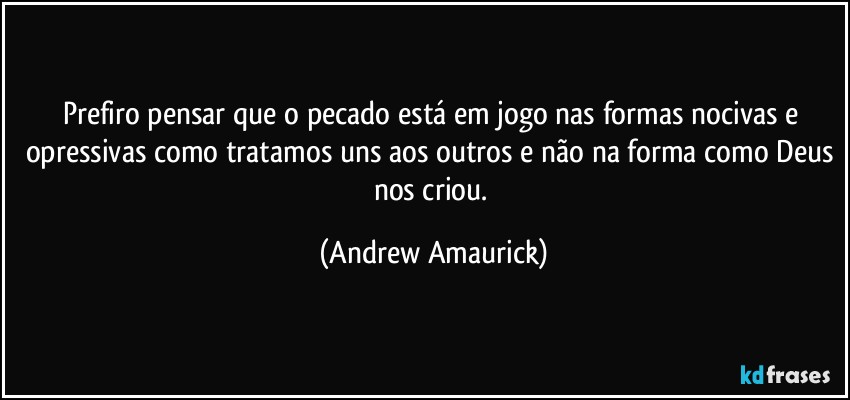 Prefiro pensar que o pecado está em jogo nas formas nocivas e opressivas como tratamos uns aos outros e não na forma como Deus nos criou. (Andrew Amaurick)