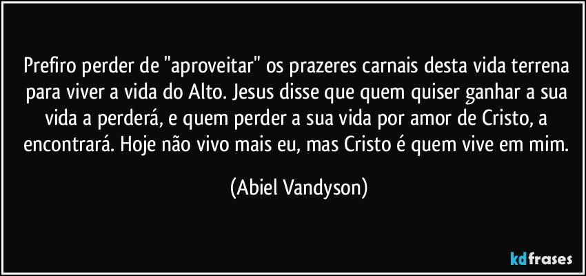 Prefiro perder de "aproveitar" os prazeres carnais desta vida terrena para viver a vida do Alto. Jesus disse que quem quiser ganhar a sua vida a perderá, e quem perder a sua vida por amor de Cristo, a encontrará. Hoje não vivo mais eu, mas Cristo é quem vive em mim. (Abiel Vandyson)