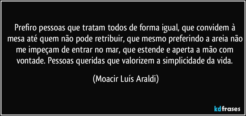 Prefiro pessoas que tratam todos de forma igual, que convidem à mesa até quem não pode retribuir, que mesmo preferindo a areia não me impeçam de entrar no mar, que estende e aperta a mão com vontade. Pessoas queridas que valorizem a simplicidade da vida. (Moacir Luís Araldi)