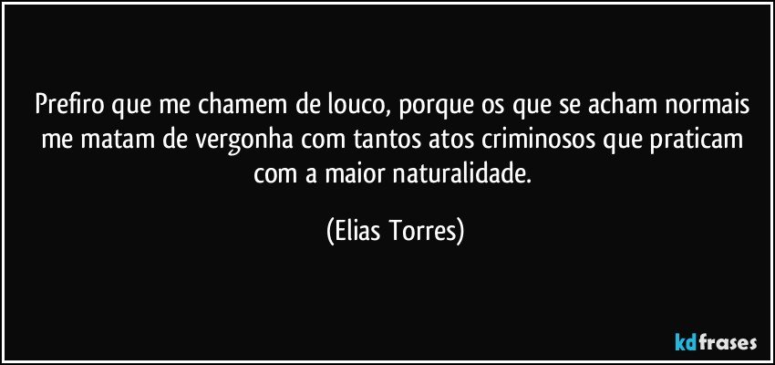 Prefiro que me chamem de louco, porque os que se acham normais me matam de vergonha com tantos atos criminosos que praticam com a maior naturalidade. (Elias Torres)