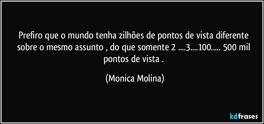 Prefiro que o mundo tenha   zilhões de  pontos de vista  diferente  sobre o mesmo assunto , do que somente 2 ...3...100... 500 mil pontos de vista . (Monica Molina)