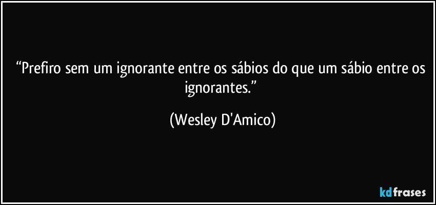 “Prefiro sem um ignorante entre os sábios do que um sábio entre os ignorantes.” (Wesley D'Amico)