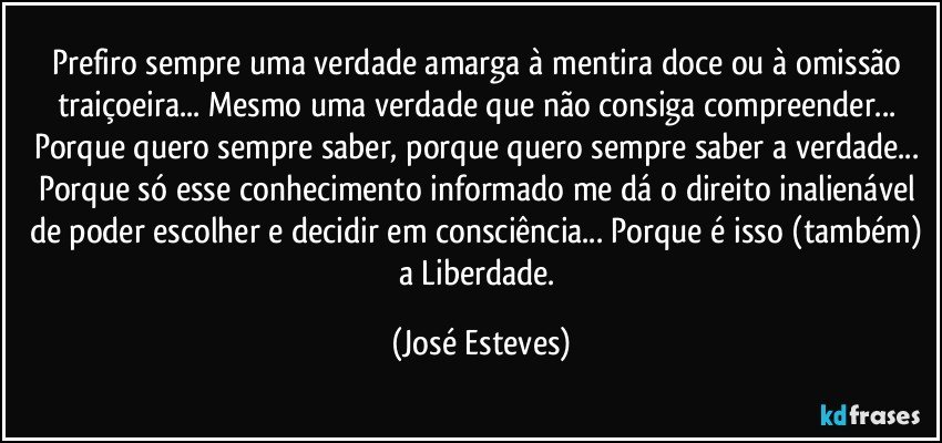 Prefiro sempre uma verdade amarga à mentira doce ou à omissão traiçoeira...  Mesmo uma verdade que não consiga compreender... Porque quero sempre saber, porque quero sempre saber a verdade... Porque só esse conhecimento informado me dá o direito inalienável de poder escolher e decidir em consciência... Porque é isso (também) a Liberdade. (José Esteves)