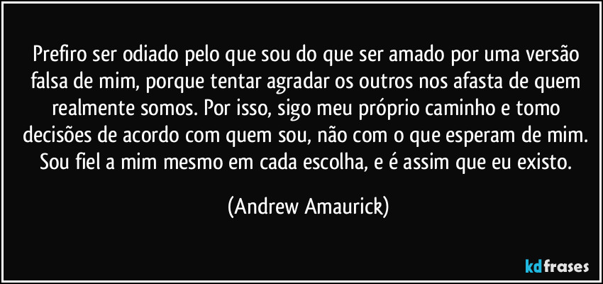 Prefiro ser odiado pelo que sou do que ser amado por uma versão falsa de mim, porque tentar agradar os outros nos afasta de quem realmente somos. Por isso, sigo meu próprio caminho e tomo decisões de acordo com quem sou, não com o que esperam de mim. Sou fiel a mim mesmo em cada escolha, e é assim que eu existo. (Andrew Amaurick)