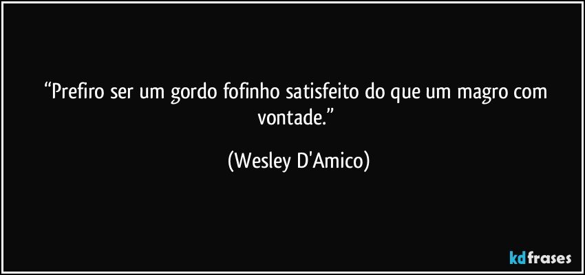 “Prefiro ser um gordo fofinho satisfeito do que um magro com vontade.” (Wesley D'Amico)