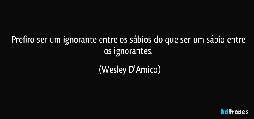Prefiro ser um ignorante entre os sábios do que ser um sábio entre os ignorantes. (Wesley D'Amico)