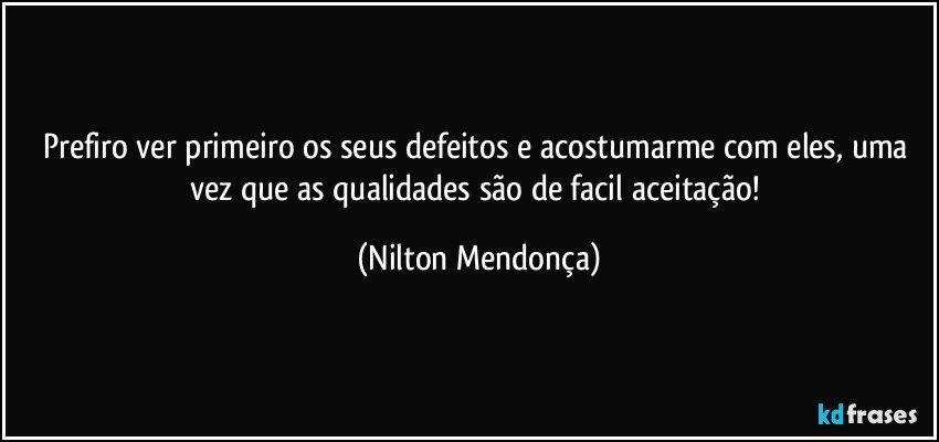 Prefiro ver primeiro os seus defeitos e acostumarme com eles, uma vez que as qualidades são de facil aceitação! (Nilton Mendonça)