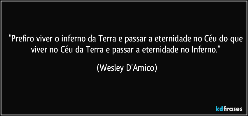 "Prefiro viver o inferno da Terra e passar a eternidade no Céu do que viver no Céu da Terra e passar a eternidade no Inferno." (Wesley D'Amico)