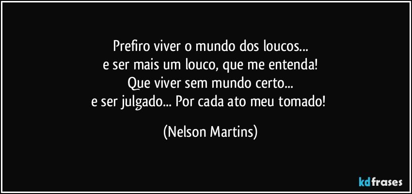 Prefiro viver o mundo dos loucos...
e ser mais um louco, que me entenda!
Que viver sem mundo certo...
e ser julgado... Por cada ato meu tomado! (Nelson Martins)