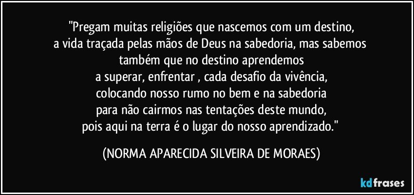 "Pregam muitas religiões que nascemos com um destino,
a vida traçada pelas mãos de Deus na sabedoria, mas sabemos também que no destino aprendemos
a superar, enfrentar , cada desafio da vivência,
colocando nosso rumo no bem e na sabedoria
para não cairmos nas tentações deste mundo,
pois aqui na terra é o lugar do nosso aprendizado." (NORMA APARECIDA SILVEIRA DE MORAES)