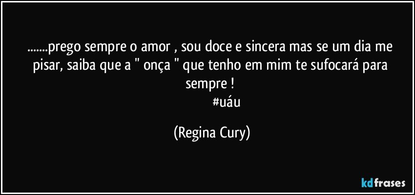 ...prego sempre o amor , sou doce e sincera mas se um dia me pisar, saiba que a   " onça  "  que tenho em mim te sufocará para sempre ! 
                                 #uáu (Regina Cury)