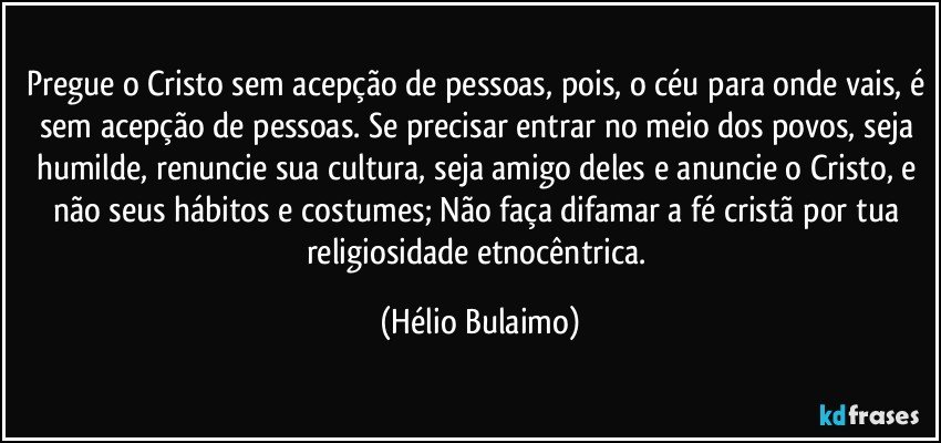 Pregue o Cristo sem acepção de pessoas, pois, o céu para onde vais, é sem acepção de pessoas. Se precisar entrar no meio dos povos, seja humilde, renuncie sua cultura, seja amigo deles e anuncie o Cristo, e não seus hábitos e costumes; Não faça difamar a fé cristã por tua religiosidade etnocêntrica. (Hélio Bulaimo)